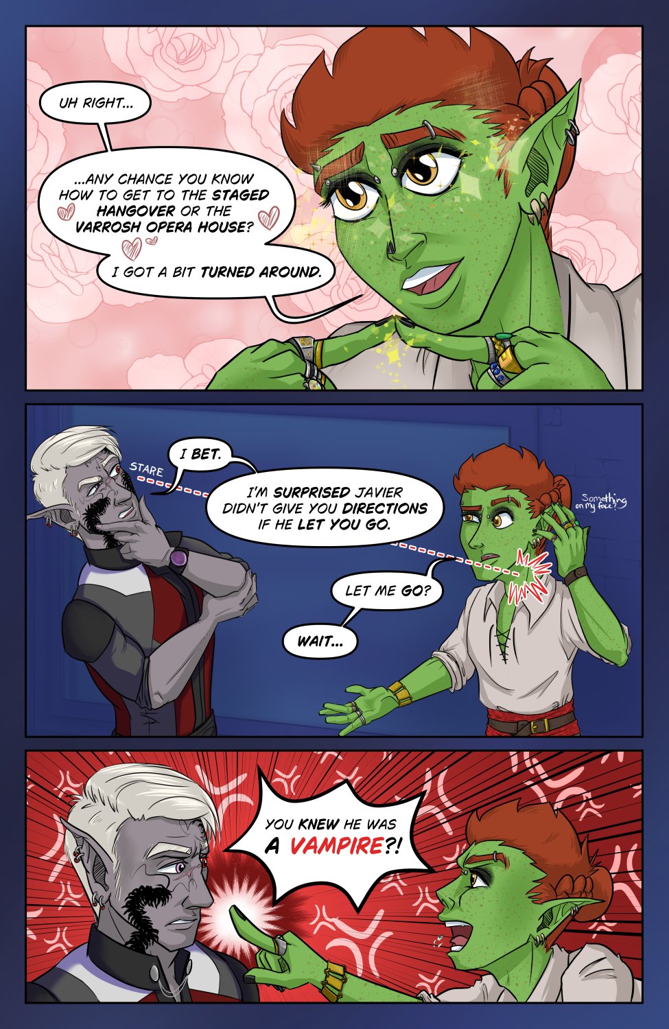 Panel 1: Ferris taps the tips of his index fingers together, with a cute, innocent and sparkly-eyed expression, and says "Uh right... any chance you know how to get to the Staged Hangover or the Varrosh Opera House? I got a bit turned around." Even the text box has hearts to show how thick he's laying on the act.

Panel 2: Szelek holds his chin, considering Ferris for a moment. There's an eyeline drawn right to Ferris' neck to indicate that Szelek is looking for fang marks, which are not present. Szelek muses, "I bet. I'm surprised Javier didn't give you directions if he let you go." Ferris in turn senses the eyes on his neck and hovers a hand uncomfortably in response to Szelek's statement. Ferris cocks an eyebrow "Let me go? Wait.."

Panel 3: Ferris angrily confronts a surprised and slightly annoyed Szelek, pointing a finger in Szelek's face as he shouts (with some spittle) "You knew he was a vampire?!"