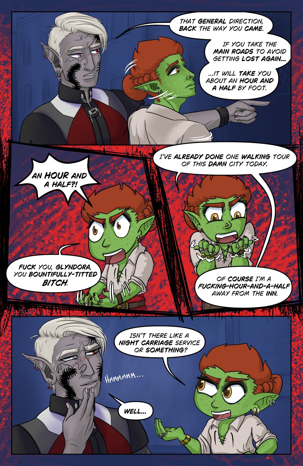 Panel 1: Szelek, looking bored, points his hand past Ferris who turns screen right to look. Szelek says, "That general direction, back the way you came. If you take the main roads to avoid getting lost again it will take you about an hour and a half by foot."

Panel 2: (scratchy panel border) Raging chibi Ferris gnarls his fingers from sudden anger yelling in disbelief, "An hour and a half?!" He continues, somewhat to himself, "Fuck you, Glyndora, you bountifully-titted bitch."

Panel 3: (more scratchy panel border) Chibi Ferris continues raging, crinkling his hands closer by his face. "I've already done one walking tour of this damn city today. Of course I'm a fucking-hour-and-a-half away from the inn."

Panel 4: Chibi Ferris calms a bit and addresses Szelek, asking "Isn't there like a night carriage service or something?" In response, Szelek taps hist chin, musing, "Well..."