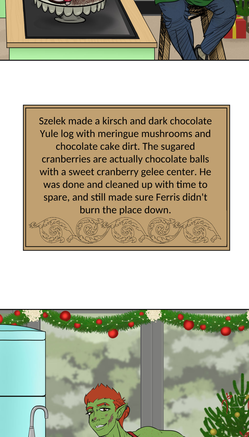 Titles
It's a mock version of the Great British Bake Off logo, but the titles is the "Great Varroshi Bake Off" 

Szelek
Szelek sits on a stool next to a baking station similar to those on the GBBO with a pale green station and matching fridge. The whole place is done up in Christmas holiday trimmings. Szelek a plain black tank, green apron and jeans, and is checking a watch. His finished yule log and meringue mushrooms looks almost as immaculate as his sparkling station.

Szelek about
Text reads "Szelek made a kirsch and dark chocolate Yule log with meringue mushrooms and chocolate cake dirt. The sugared cranberries are actually chocolate balls with a sweet cranberry gelee center. He was done and cleaned up with time to spare, and still made sure Ferris didn't burn the place down."

Ferris
Ferris leans on the counter of his baking station with his ass hanging out and a hand on his hip. Both he and his station are stained with chocolate frosting matching the color of the reindeer butt cake on the table next to him. There's also a pile of dishes and used baking tins behind him. He's wearing nothing under a red apron and appears to be smiling winningly at the camera. His station is similarly festive as Szelek's, but done with pale blue.

Ferris About
Text reads, Ferris had Szelek teach him how to bake a chocolate cake. It's a solid recipe, but slightly over-baked since Ferris didn't start a timer and forgot about it until Szelek told him to check on it. The reindeer butt shaping was all Ferris' idea. He's not wearing anything under that apron "for the viewership."

Midnas
Midnas stands next to a baking table that is clean of any actual baking equipment, but has dried blood and a faded ritual circle on it. There's also a plate with a tower of croquembouche in alternating diagonal rows of decoration.

Midnas info
Midnas didn't exactly "bake" his dessert per se, more like summoned it with a blood sacrifice and the most indulgent magic of Kol. Each treat is light and airy, and it gives anyone who tastes it 110% daily volume of protein and a feeling of post-nut clarity. He bought out the judges to avoid disqualification.

Wrevan
Wrevan's tongue hangs out of his open, smiling mouth, hands on hips and tail wagging with pride for his creation. He made a little gingerbread cookie house and yard. There's some leftover failed cookies and dirty utensils in the sink as well.

Wrevan Info

Wrevan is here because he lost a bet with Ithriss. He spent the last two weeks learning how to bake cookies and heat sugar just to avoid being embarassed, but it turns out he really enjoys it. He had Quell teach him a spell to fix the bald spots caused by stuck sugar in his fur.

Marion
Marion sits on her bench, legs crossed and smiling at the camera with a naked, drip-top spice cake with candied oranges, cranberries, and cinnamon sticks on top on a ckae stand on her baking table. She also has some extra fruit slices and dirty cake tins nearby.

Marion Info
Marion's cake smells of spice, honey, and citrus. Each bite gives a feeling of warmth and safety with a hint of someplace far off near the water. She looks far off in memory when discussing the recipe, but when pressed for more details she deflects by commenting on someone nearly burning the tent down.

Hamlin
Things don't appear to have gone well for Hamlin. He looks frustrated, eyes puffy and read from recent crying and his arms are crossed. He has a two-tier cake of a crisp white frosting with some red piping to accompany holly midpoints and two edible chocolate poinsettias on top, though on of the leaves looks sooty. There's chocolate bits and burst piping bags on the table, cake tins with slightly charred paper lining in the sink, and the trash can is smoking with a totally burnt cake. Even part of the tree behind him seems to have caught fire.

Hamlin Info
This is actually only half of Hamlin's original cake since the top two tiers burnt to a crisp, nearly taking the tent with it when he binned the failure in a blind rage. He almost quit, but Marion convinced him to plate what he had. He's still mad, but also proud of having something on the plate.

Winner
The group stands outside the baking tent in the light snow-covered grass. In the center, holding up the champion baking cake plate is Marion. Wrevan, who's now wrapped in holiday lights is cheering and clapping for her, tail still wagging like crazy. Hamlin squats sulkily behind her looking away from camera. Szelek, Midnas and Ferris all stand together, with Ferris standing on Szelek's shoes to keep his bare feet off the snow while he cheers for his bestie Marion. Szelek looks a bit pained at having Ferris on his feet, holding a jacket on Ferris' shoulders to keep his still naked-under-the-apron-ass warm. Midnas smiles at Marion a bit intensely--might be plotting something for later-- at Marion, but has an arm around Szelek's waist and his tail wrapped around Ferris' legs.