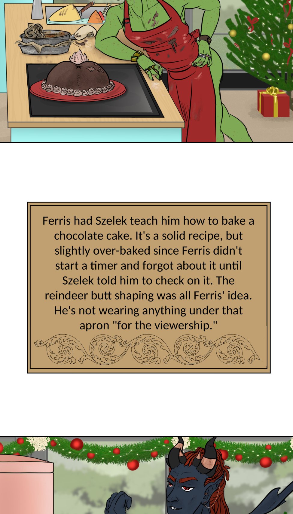 Titles
It's a mock version of the Great British Bake Off logo, but the titles is the "Great Varroshi Bake Off" 

Szelek
Szelek sits on a stool next to a baking station similar to those on the GBBO with a pale green station and matching fridge. The whole place is done up in Christmas holiday trimmings. Szelek a plain black tank, green apron and jeans, and is checking a watch. His finished yule log and meringue mushrooms looks almost as immaculate as his sparkling station.

Szelek about
Text reads "Szelek made a kirsch and dark chocolate Yule log with meringue mushrooms and chocolate cake dirt. The sugared cranberries are actually chocolate balls with a sweet cranberry gelee center. He was done and cleaned up with time to spare, and still made sure Ferris didn't burn the place down."

Ferris
Ferris leans on the counter of his baking station with his ass hanging out and a hand on his hip. Both he and his station are stained with chocolate frosting matching the color of the reindeer butt cake on the table next to him. There's also a pile of dishes and used baking tins behind him. He's wearing nothing under a red apron and appears to be smiling winningly at the camera. His station is similarly festive as Szelek's, but done with pale blue.

Ferris About
Text reads, Ferris had Szelek teach him how to bake a chocolate cake. It's a solid recipe, but slightly over-baked since Ferris didn't start a timer and forgot about it until Szelek told him to check on it. The reindeer butt shaping was all Ferris' idea. He's not wearing anything under that apron "for the viewership."

Midnas
Midnas stands next to a baking table that is clean of any actual baking equipment, but has dried blood and a faded ritual circle on it. There's also a plate with a tower of croquembouche in alternating diagonal rows of decoration.

Midnas info
Midnas didn't exactly "bake" his dessert per se, more like summoned it with a blood sacrifice and the most indulgent magic of Kol. Each treat is light and airy, and it gives anyone who tastes it 110% daily volume of protein and a feeling of post-nut clarity. He bought out the judges to avoid disqualification.

Wrevan
Wrevan's tongue hangs out of his open, smiling mouth, hands on hips and tail wagging with pride for his creation. He made a little gingerbread cookie house and yard. There's some leftover failed cookies and dirty utensils in the sink as well.

Wrevan Info

Wrevan is here because he lost a bet with Ithriss. He spent the last two weeks learning how to bake cookies and heat sugar just to avoid being embarassed, but it turns out he really enjoys it. He had Quell teach him a spell to fix the bald spots caused by stuck sugar in his fur.

Marion
Marion sits on her bench, legs crossed and smiling at the camera with a naked, drip-top spice cake with candied oranges, cranberries, and cinnamon sticks on top on a ckae stand on her baking table. She also has some extra fruit slices and dirty cake tins nearby.

Marion Info
Marion's cake smells of spice, honey, and citrus. Each bite gives a feeling of warmth and safety with a hint of someplace far off near the water. She looks far off in memory when discussing the recipe, but when pressed for more details she deflects by commenting on someone nearly burning the tent down.

Hamlin
Things don't appear to have gone well for Hamlin. He looks frustrated, eyes puffy and read from recent crying and his arms are crossed. He has a two-tier cake of a crisp white frosting with some red piping to accompany holly midpoints and two edible chocolate poinsettias on top, though on of the leaves looks sooty. There's chocolate bits and burst piping bags on the table, cake tins with slightly charred paper lining in the sink, and the trash can is smoking with a totally burnt cake. Even part of the tree behind him seems to have caught fire.

Hamlin Info
This is actually only half of Hamlin's original cake since the top two tiers burnt to a crisp, nearly taking the tent with it when he binned the failure in a blind rage. He almost quit, but Marion convinced him to plate what he had. He's still mad, but also proud of having something on the plate.

Winner
The group stands outside the baking tent in the light snow-covered grass. In the center, holding up the champion baking cake plate is Marion. Wrevan, who's now wrapped in holiday lights is cheering and clapping for her, tail still wagging like crazy. Hamlin squats sulkily behind her looking away from camera. Szelek, Midnas and Ferris all stand together, with Ferris standing on Szelek's shoes to keep his bare feet off the snow while he cheers for his bestie Marion. Szelek looks a bit pained at having Ferris on his feet, holding a jacket on Ferris' shoulders to keep his still naked-under-the-apron-ass warm. Midnas smiles at Marion a bit intensely--might be plotting something for later-- at Marion, but has an arm around Szelek's waist and his tail wrapped around Ferris' legs.