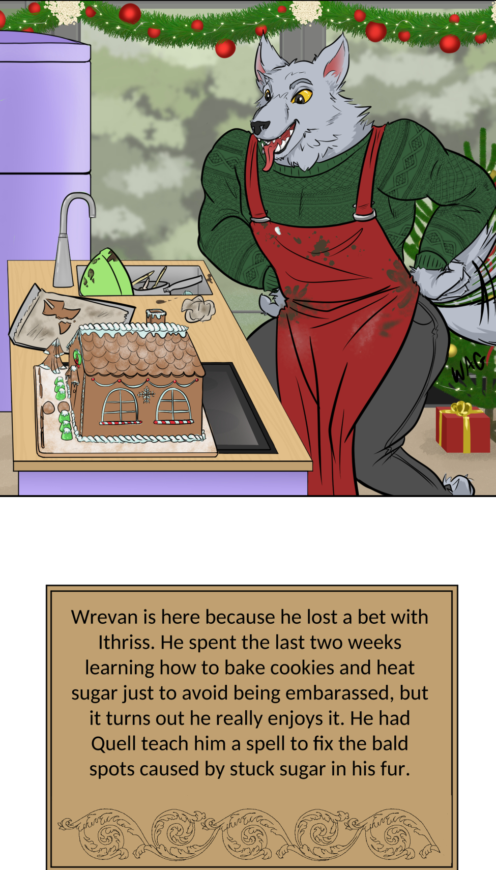 Titles
It's a mock version of the Great British Bake Off logo, but the titles is the "Great Varroshi Bake Off" 

Szelek
Szelek sits on a stool next to a baking station similar to those on the GBBO with a pale green station and matching fridge. The whole place is done up in Christmas holiday trimmings. Szelek a plain black tank, green apron and jeans, and is checking a watch. His finished yule log and meringue mushrooms looks almost as immaculate as his sparkling station.

Szelek about
Text reads "Szelek made a kirsch and dark chocolate Yule log with meringue mushrooms and chocolate cake dirt. The sugared cranberries are actually chocolate balls with a sweet cranberry gelee center. He was done and cleaned up with time to spare, and still made sure Ferris didn't burn the place down."

Ferris
Ferris leans on the counter of his baking station with his ass hanging out and a hand on his hip. Both he and his station are stained with chocolate frosting matching the color of the reindeer butt cake on the table next to him. There's also a pile of dishes and used baking tins behind him. He's wearing nothing under a red apron and appears to be smiling winningly at the camera. His station is similarly festive as Szelek's, but done with pale blue.

Ferris About
Text reads, Ferris had Szelek teach him how to bake a chocolate cake. It's a solid recipe, but slightly over-baked since Ferris didn't start a timer and forgot about it until Szelek told him to check on it. The reindeer butt shaping was all Ferris' idea. He's not wearing anything under that apron "for the viewership."

Midnas
Midnas stands next to a baking table that is clean of any actual baking equipment, but has dried blood and a faded ritual circle on it. There's also a plate with a tower of croquembouche in alternating diagonal rows of decoration.

Midnas info
Midnas didn't exactly "bake" his dessert per se, more like summoned it with a blood sacrifice and the most indulgent magic of Kol. Each treat is light and airy, and it gives anyone who tastes it 110% daily volume of protein and a feeling of post-nut clarity. He bought out the judges to avoid disqualification.

Wrevan
Wrevan's tongue hangs out of his open, smiling mouth, hands on hips and tail wagging with pride for his creation. He made a little gingerbread cookie house and yard. There's some leftover failed cookies and dirty utensils in the sink as well.

Wrevan Info

Wrevan is here because he lost a bet with Ithriss. He spent the last two weeks learning how to bake cookies and heat sugar just to avoid being embarassed, but it turns out he really enjoys it. He had Quell teach him a spell to fix the bald spots caused by stuck sugar in his fur.

Marion
Marion sits on her bench, legs crossed and smiling at the camera with a naked, drip-top spice cake with candied oranges, cranberries, and cinnamon sticks on top on a ckae stand on her baking table. She also has some extra fruit slices and dirty cake tins nearby.

Marion Info
Marion's cake smells of spice, honey, and citrus. Each bite gives a feeling of warmth and safety with a hint of someplace far off near the water. She looks far off in memory when discussing the recipe, but when pressed for more details she deflects by commenting on someone nearly burning the tent down.

Hamlin
Things don't appear to have gone well for Hamlin. He looks frustrated, eyes puffy and read from recent crying and his arms are crossed. He has a two-tier cake of a crisp white frosting with some red piping to accompany holly midpoints and two edible chocolate poinsettias on top, though on of the leaves looks sooty. There's chocolate bits and burst piping bags on the table, cake tins with slightly charred paper lining in the sink, and the trash can is smoking with a totally burnt cake. Even part of the tree behind him seems to have caught fire.

Hamlin Info
This is actually only half of Hamlin's original cake since the top two tiers burnt to a crisp, nearly taking the tent with it when he binned the failure in a blind rage. He almost quit, but Marion convinced him to plate what he had. He's still mad, but also proud of having something on the plate.

Winner
The group stands outside the baking tent in the light snow-covered grass. In the center, holding up the champion baking cake plate is Marion. Wrevan, who's now wrapped in holiday lights is cheering and clapping for her, tail still wagging like crazy. Hamlin squats sulkily behind her looking away from camera. Szelek, Midnas and Ferris all stand together, with Ferris standing on Szelek's shoes to keep his bare feet off the snow while he cheers for his bestie Marion. Szelek looks a bit pained at having Ferris on his feet, holding a jacket on Ferris' shoulders to keep his still naked-under-the-apron-ass warm. Midnas smiles at Marion a bit intensely--might be plotting something for later-- at Marion, but has an arm around Szelek's waist and his tail wrapped around Ferris' legs.