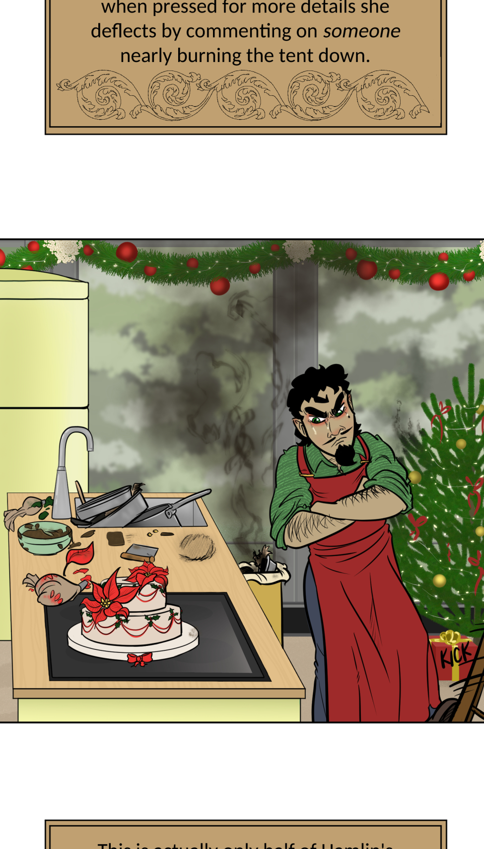 Titles
It's a mock version of the Great British Bake Off logo, but the titles is the "Great Varroshi Bake Off" 

Szelek
Szelek sits on a stool next to a baking station similar to those on the GBBO with a pale green station and matching fridge. The whole place is done up in Christmas holiday trimmings. Szelek a plain black tank, green apron and jeans, and is checking a watch. His finished yule log and meringue mushrooms looks almost as immaculate as his sparkling station.

Szelek about
Text reads "Szelek made a kirsch and dark chocolate Yule log with meringue mushrooms and chocolate cake dirt. The sugared cranberries are actually chocolate balls with a sweet cranberry gelee center. He was done and cleaned up with time to spare, and still made sure Ferris didn't burn the place down."

Ferris
Ferris leans on the counter of his baking station with his ass hanging out and a hand on his hip. Both he and his station are stained with chocolate frosting matching the color of the reindeer butt cake on the table next to him. There's also a pile of dishes and used baking tins behind him. He's wearing nothing under a red apron and appears to be smiling winningly at the camera. His station is similarly festive as Szelek's, but done with pale blue.

Ferris About
Text reads, Ferris had Szelek teach him how to bake a chocolate cake. It's a solid recipe, but slightly over-baked since Ferris didn't start a timer and forgot about it until Szelek told him to check on it. The reindeer butt shaping was all Ferris' idea. He's not wearing anything under that apron "for the viewership."

Midnas
Midnas stands next to a baking table that is clean of any actual baking equipment, but has dried blood and a faded ritual circle on it. There's also a plate with a tower of croquembouche in alternating diagonal rows of decoration.

Midnas info
Midnas didn't exactly "bake" his dessert per se, more like summoned it with a blood sacrifice and the most indulgent magic of Kol. Each treat is light and airy, and it gives anyone who tastes it 110% daily volume of protein and a feeling of post-nut clarity. He bought out the judges to avoid disqualification.

Wrevan
Wrevan's tongue hangs out of his open, smiling mouth, hands on hips and tail wagging with pride for his creation. He made a little gingerbread cookie house and yard. There's some leftover failed cookies and dirty utensils in the sink as well.

Wrevan Info

Wrevan is here because he lost a bet with Ithriss. He spent the last two weeks learning how to bake cookies and heat sugar just to avoid being embarassed, but it turns out he really enjoys it. He had Quell teach him a spell to fix the bald spots caused by stuck sugar in his fur.

Marion
Marion sits on her bench, legs crossed and smiling at the camera with a naked, drip-top spice cake with candied oranges, cranberries, and cinnamon sticks on top on a ckae stand on her baking table. She also has some extra fruit slices and dirty cake tins nearby.

Marion Info
Marion's cake smells of spice, honey, and citrus. Each bite gives a feeling of warmth and safety with a hint of someplace far off near the water. She looks far off in memory when discussing the recipe, but when pressed for more details she deflects by commenting on someone nearly burning the tent down.

Hamlin
Things don't appear to have gone well for Hamlin. He looks frustrated, eyes puffy and read from recent crying and his arms are crossed. He has a two-tier cake of a crisp white frosting with some red piping to accompany holly midpoints and two edible chocolate poinsettias on top, though on of the leaves looks sooty. There's chocolate bits and burst piping bags on the table, cake tins with slightly charred paper lining in the sink, and the trash can is smoking with a totally burnt cake. Even part of the tree behind him seems to have caught fire.

Hamlin Info
This is actually only half of Hamlin's original cake since the top two tiers burnt to a crisp, nearly taking the tent with it when he binned the failure in a blind rage. He almost quit, but Marion convinced him to plate what he had. He's still mad, but also proud of having something on the plate.

Winner
The group stands outside the baking tent in the light snow-covered grass. In the center, holding up the champion baking cake plate is Marion. Wrevan, who's now wrapped in holiday lights is cheering and clapping for her, tail still wagging like crazy. Hamlin squats sulkily behind her looking away from camera. Szelek, Midnas and Ferris all stand together, with Ferris standing on Szelek's shoes to keep his bare feet off the snow while he cheers for his bestie Marion. Szelek looks a bit pained at having Ferris on his feet, holding a jacket on Ferris' shoulders to keep his still naked-under-the-apron-ass warm. Midnas smiles at Marion a bit intensely--might be plotting something for later-- at Marion, but has an arm around Szelek's waist and his tail wrapped around Ferris' legs.