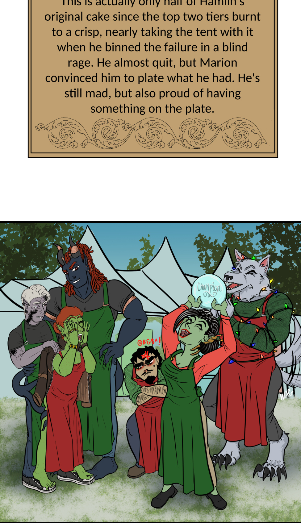 Titles
It's a mock version of the Great British Bake Off logo, but the titles is the "Great Varroshi Bake Off" 

Szelek
Szelek sits on a stool next to a baking station similar to those on the GBBO with a pale green station and matching fridge. The whole place is done up in Christmas holiday trimmings. Szelek a plain black tank, green apron and jeans, and is checking a watch. His finished yule log and meringue mushrooms looks almost as immaculate as his sparkling station.

Szelek about
Text reads "Szelek made a kirsch and dark chocolate Yule log with meringue mushrooms and chocolate cake dirt. The sugared cranberries are actually chocolate balls with a sweet cranberry gelee center. He was done and cleaned up with time to spare, and still made sure Ferris didn't burn the place down."

Ferris
Ferris leans on the counter of his baking station with his ass hanging out and a hand on his hip. Both he and his station are stained with chocolate frosting matching the color of the reindeer butt cake on the table next to him. There's also a pile of dishes and used baking tins behind him. He's wearing nothing under a red apron and appears to be smiling winningly at the camera. His station is similarly festive as Szelek's, but done with pale blue.

Ferris About
Text reads, Ferris had Szelek teach him how to bake a chocolate cake. It's a solid recipe, but slightly over-baked since Ferris didn't start a timer and forgot about it until Szelek told him to check on it. The reindeer butt shaping was all Ferris' idea. He's not wearing anything under that apron "for the viewership."

Midnas
Midnas stands next to a baking table that is clean of any actual baking equipment, but has dried blood and a faded ritual circle on it. There's also a plate with a tower of croquembouche in alternating diagonal rows of decoration.

Midnas info
Midnas didn't exactly "bake" his dessert per se, more like summoned it with a blood sacrifice and the most indulgent magic of Kol. Each treat is light and airy, and it gives anyone who tastes it 110% daily volume of protein and a feeling of post-nut clarity. He bought out the judges to avoid disqualification.

Wrevan
Wrevan's tongue hangs out of his open, smiling mouth, hands on hips and tail wagging with pride for his creation. He made a little gingerbread cookie house and yard. There's some leftover failed cookies and dirty utensils in the sink as well.

Wrevan Info

Wrevan is here because he lost a bet with Ithriss. He spent the last two weeks learning how to bake cookies and heat sugar just to avoid being embarassed, but it turns out he really enjoys it. He had Quell teach him a spell to fix the bald spots caused by stuck sugar in his fur.

Marion
Marion sits on her bench, legs crossed and smiling at the camera with a naked, drip-top spice cake with candied oranges, cranberries, and cinnamon sticks on top on a ckae stand on her baking table. She also has some extra fruit slices and dirty cake tins nearby.

Marion Info
Marion's cake smells of spice, honey, and citrus. Each bite gives a feeling of warmth and safety with a hint of someplace far off near the water. She looks far off in memory when discussing the recipe, but when pressed for more details she deflects by commenting on someone nearly burning the tent down.

Hamlin
Things don't appear to have gone well for Hamlin. He looks frustrated, eyes puffy and read from recent crying and his arms are crossed. He has a two-tier cake of a crisp white frosting with some red piping to accompany holly midpoints and two edible chocolate poinsettias on top, though on of the leaves looks sooty. There's chocolate bits and burst piping bags on the table, cake tins with slightly charred paper lining in the sink, and the trash can is smoking with a totally burnt cake. Even part of the tree behind him seems to have caught fire.

Hamlin Info
This is actually only half of Hamlin's original cake since the top two tiers burnt to a crisp, nearly taking the tent with it when he binned the failure in a blind rage. He almost quit, but Marion convinced him to plate what he had. He's still mad, but also proud of having something on the plate.

Winner
The group stands outside the baking tent in the light snow-covered grass. In the center, holding up the champion baking cake plate is Marion. Wrevan, who's now wrapped in holiday lights is cheering and clapping for her, tail still wagging like crazy. Hamlin squats sulkily behind her looking away from camera. Szelek, Midnas and Ferris all stand together, with Ferris standing on Szelek's shoes to keep his bare feet off the snow while he cheers for his bestie Marion. Szelek looks a bit pained at having Ferris on his feet, holding a jacket on Ferris' shoulders to keep his still naked-under-the-apron-ass warm. Midnas smiles at Marion a bit intensely--might be plotting something for later-- at Marion, but has an arm around Szelek's waist and his tail wrapped around Ferris' legs.