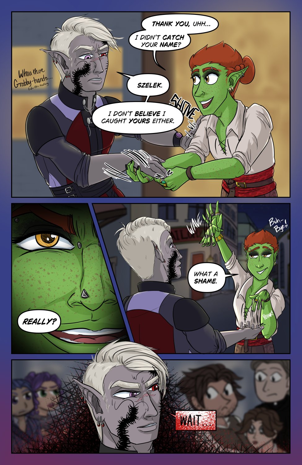 Panel 1: Ferris grabs Szelek's hands to shake them, to which Szelek attempts to shove him back with a little "Whoa there grabby hands... I do the grabbing".  Ferris doesn't let this stop him and says "Thank you, uhhh... I didn't catch your name?" Szelek responds, "Szelek. I don't believe I caught yours either."

Panel 2: Extreme close up of Ferris smiling mischievously  and says "Really?"

Panel 3: Ferris rips his hand out of Szelek's reach to his surprise and waves as he says "What a shame" There's a little "buh-bye" next to Ferris' head.

Panel 4: Szelek starts getting mad saying "Wait..." Chibi versions of both the Eden Complex and Bad Influence characters are in the background taking note of Szelek's growing anger.