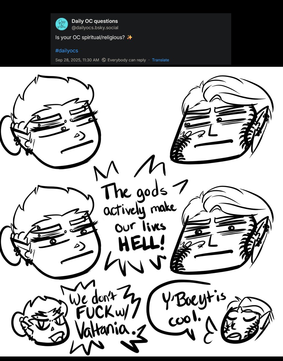 Question from dailyocs.bsky.social is Is your OC spiritual/religious?

Response drawing has chibi Ferris and Szelek with stank eyes looking at each other, then looking at camera and shouting "The gods actively make our lives HELL!" With an after thought of Ferris shouting, "We don't fuck with Valtania" and Szelek pointing out "Y'Baeyt is cool."