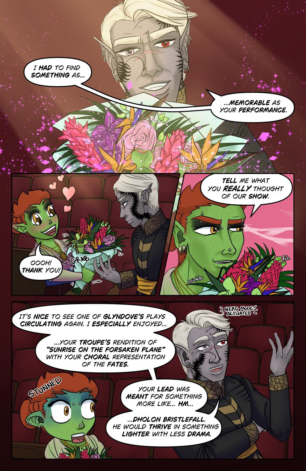 Panel 1: Szelek smiles and holds a big bouquet of tropical and a few carnivorous flowers in front of him obscuring his torso below the jaw. It's still faintly sparkling with the magic of his portal from which it was summoned. He says to Ferris, "I had to find something as memorable as your performance."

Panel 2: Ferris' face is lit up with joy and little hearts escape him at the compliment and the gorgeous bouquet. He takes the bouquet saying "Ooooh! Thank you!" Szelek lets it slide from his grip, intently focused on Ferris.

Panel 3: Closer in on Ferris' face above the flowers, he quints and gets a bit jokingly suspicious saying, " Tell me what you really thought of our show." He's probably fishing for compliments here.

Panel 4: At the pointed question, Szelek just goes off with a little Nerd Mode Activated appearing above him and he rattles off oblivious to everything, "It&rsquo;s nice to see one of Glyndove&rsquo;s plays circulating again. I especially enjoyed your troupe&rsquo;s rendition of &ldquo;Sunrise on the Forsaken Plane&rdquo; with your choral representation of the fates. Your lead was meant for something more like hm... Dholon Bristlefall.He would thrive in something lighter with less drama." Chibi Ferris pales, mouth hanging open at the sudden very pointed and informed rant and gets a little "stunned" modifier". He was not expecting Szelek to be a theater critic.