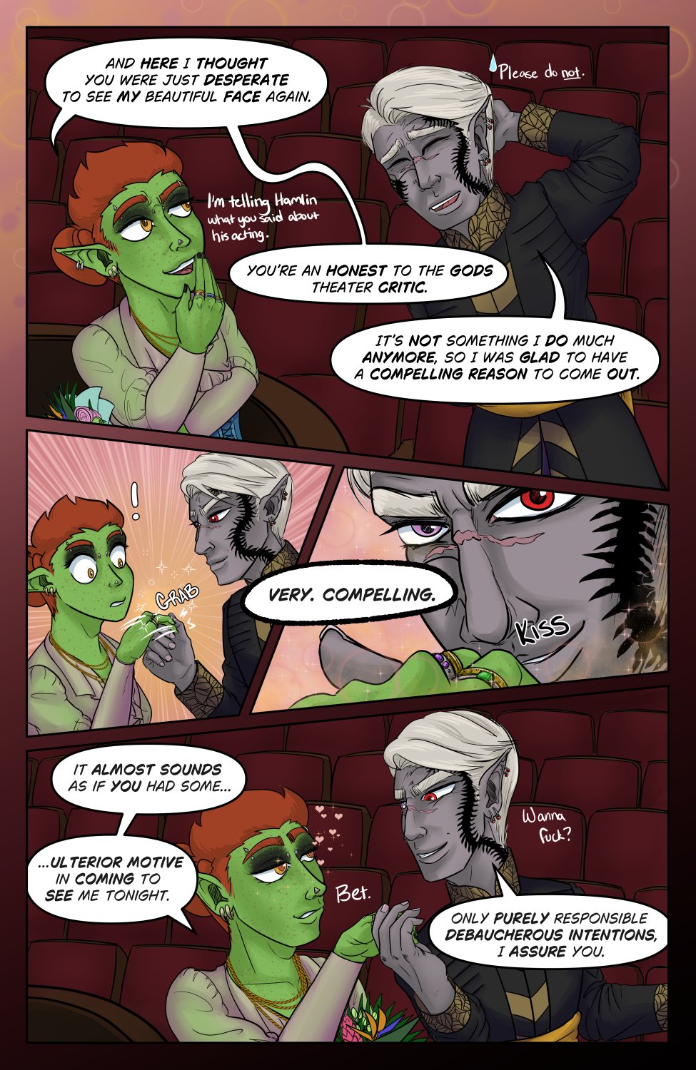 Panel 1: Ferris looks amused by Szelek's display of nerd-ery with one hand in front of his mouth to cover the chuckle and the flowers under the other arm. He says to Szelek, "And here I thought you were just desperate to see my beautiful face again. You're and honest to the Gods theater critic." 

Szelek rubs the back of his head looking a bit embarrassed and replies, "It's not something I do much anymore, so I was glad to have a compelling reason to come out."

There's also side text where Ferris says "I'm telling Hamlin what you said about his acting" and Szelek replies "Please do not."

Panel 2: Szelek suddenly grabs Ferris' hand like some slick romance novel heart throb, surprising Ferris.

Panel 3: Close up on Szelek looking into camera as he kisses the back of Ferris' hand and croons, " Very. Compelling."

Panel 4: Ferris looks a bit hot and ready as he lets Szelek keep his hand and pull him along, saying "It almost sounds as if you had some... ulterior motive in coming to see me tonight." Szelek smiles and returns with a line from earlier, "Only purely responsible debaucherous intentions, I assure you."

The side text here says "Wanna fuck?" "Bet." Y'know in case you missed that implication...

&ldquo;Oh NO! Not right before the spicy scene! This is what I&rsquo;ve been waiting for!&rdquo;

Sorry y&rsquo;all, April is always hectic around here and I need a little extra time to make sure everyone finishes before we have to stop again. XD These parts also require some extra work on my end to make sure what I post on Tapas complies with TOS, and it gets tricky for some pages. That said&hellip;.

If you don&rsquo;t want to wait, go to my Patreon! 

patreon.com/murkoph_art

The spicy bits have already started there and you can see pages as they come out, along with extra NSFW goodies that everyone else has to wait for. And for $1 or more you get to see pages uncensored.

So if you don&rsquo;t want to wait, I&rsquo;ll see you on Patreon, otherwise I&rsquo;ll see you here for the main story in two weeks!

-Murk