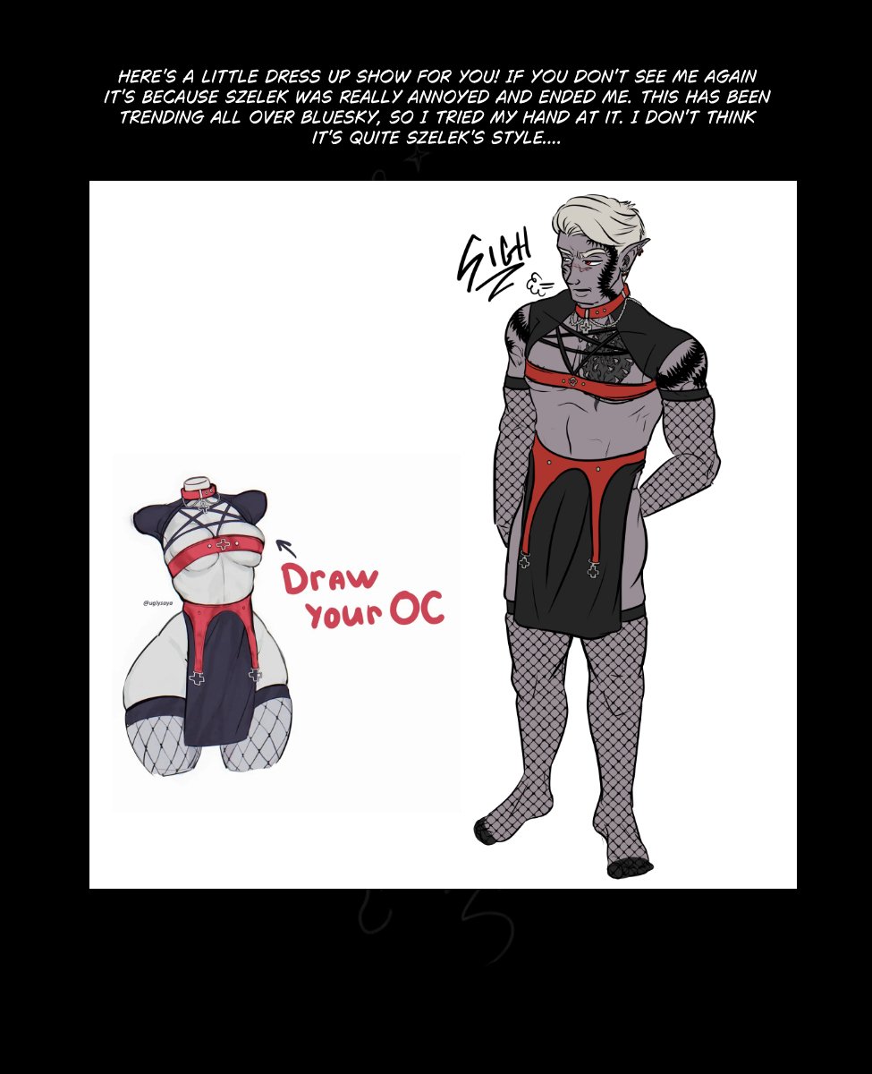 Just a reminder that Regular comic updates begin again next week! 

But in the meantime I have PRepared a few little extra OC Asks, outfits, and something out of left field for you Hamlin Stans out there. (WHY!?) 

As a reminder, Starting next week posts to Tapas will need to be heavily censored, in order to comply with TOS. You can see the uncensored pages and read ahead on patreon.com/murkoph_art

Or you can see the uncensored pages as they come out on murkophart.com

Text reads: If you read the Comments you may have noticed me chatting with the creator of "Grand Sol" (go check it out on Tapas) about Hamlin being the Theater Equivalent of Nick Cage. That inspired this little number of hamlin in the Wicker Man.

Image: It's the "Not the bees" scene from wicker man but with Hamlin and derpy ass fuzz puff bees.


Text reads: Here's a little Dress Up Show For you! If you don't see me again it's because Szelek was really annoyed and ended me. This has been trending all over bluesky, so I tried my hand at it. I don't think it's quite Szelek's style....

Image: It's a draw your OC in this outfit prompt. The outfit is black and red with some cross accents, and it has and open chest with pentagram strings across the sternum and a belt over the nipples. The bottom is just some dangling straps and a piece of cloth over the crotch with fishnet stockings. Szelek looks annoyed to be wearing it.



Prompt: Which form of sports/exercise does your OC love to do the most? Or are they not a sports person?

Text: Midnas practices something akin to yoga to stretch and find calm, and often recommends it to employees of the eventide. You won't often see them all practicing together, but it would be funny if so...

Image: Midnas, Szelek and Wrevan doing yoga. Wrevan is overblanced and looks about to fall, while Midnas smirks at him holding his one-foot- arms out pose. Szelek has the same pose and looks serene and unaware of what else is going on.