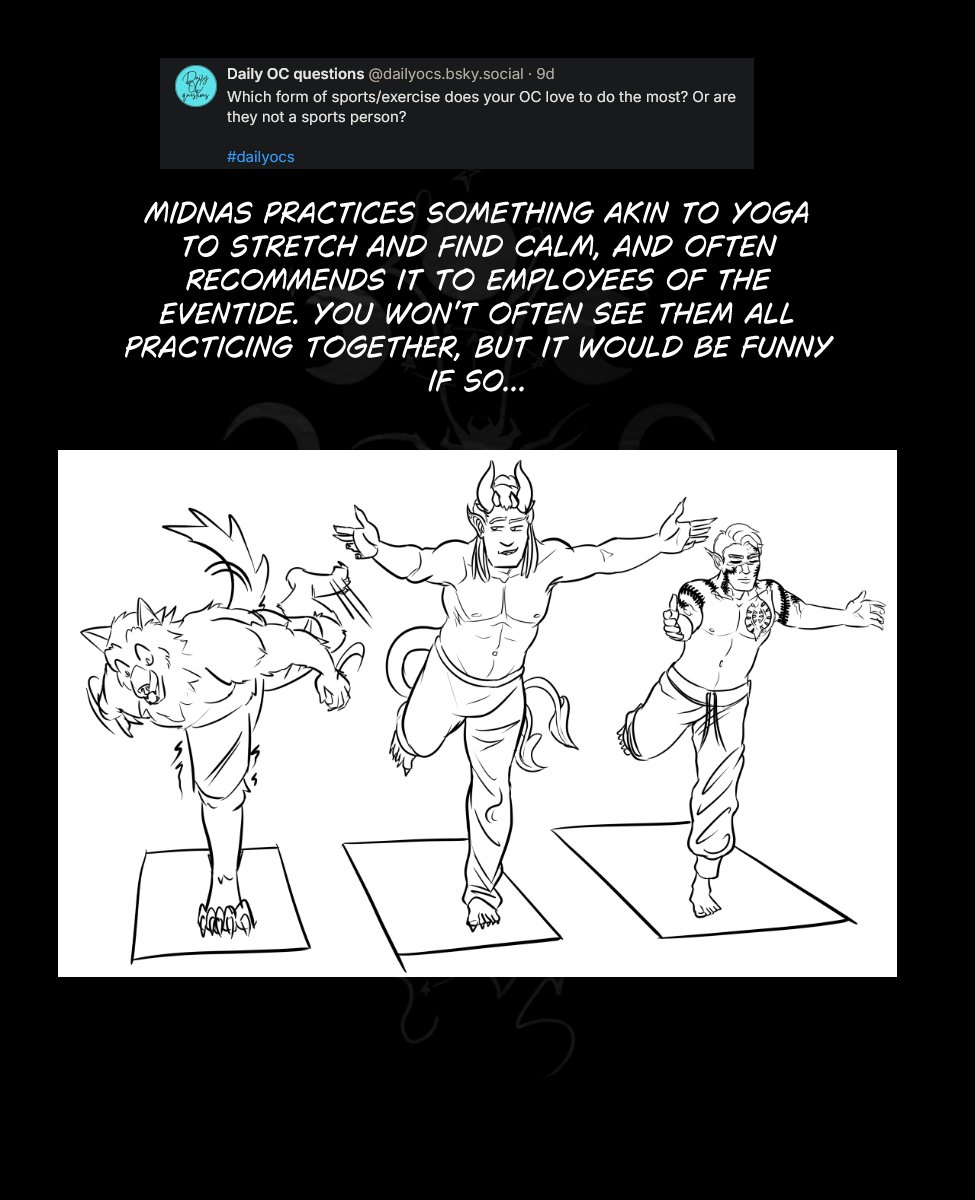 Just a reminder that Regular comic updates begin again next week!
But in the meantime I have PRepared a few little extra OC Asks, outfits, and something out of left field for you Hamlin Stans out there. (WHY!?)
As a reminder, Starting next week posts to Tapas will need to be heavily censored, in order to comply with TOS. You can see the uncensored pages and read ahead on patreon.com/murkoph_art
Or you can see the uncensored pages as they come out on murkophart.com
Text reads: If you read the Comments you may have noticed me chatting with the creator of "Grand Sol" (go check it out on Tapas) about Hamlin being the Theater Equivalent of Nick Cage. That inspired this little number of hamlin in the Wicker Man.
Image: It's the "Not the bees" scene from wicker man but with Hamlin and derpy ass fuzz puff bees.
Text reads: Here's a little Dress Up Show For you! If you don't see me again it's because Szelek was really annoyed and ended me. This has been trending all over bluesky, so I tried my hand at it. I don't think it's quite Szelek's style....
Image: It's a draw your OC in this outfit prompt. The outfit is black and red with some cross accents, and it has and open chest with pentagram strings across the sternum and a belt over the nipples. The bottom is just some dangling straps and a piece of cloth over the crotch with fishnet stockings. Szelek looks annoyed to be wearing it.
Prompt: Which form of sports/exercise does your OC love to do the most? Or are they not a sports person?
Text: Midnas practices something akin to yoga to stretch and find calm, and often recommends it to employees of the eventide. You won't often see them all practicing together, but it would be funny if so...
Image: Midnas, Szelek and Wrevan doing yoga. Wrevan is overblanced and looks about to fall, while Midnas smirks at him holding his one-foot- arms out pose. Szelek has the same pose and looks serene and unaware of what else is going on. Just a reminder that Regular comic updates begin again next week!
But in the meantime I have PRepared a few little extra OC Asks, outfits, and something out of left field for you Hamlin Stans out there. (WHY!?)
As a reminder, Starting next week posts to Tapas will need to be heavily censored, in order to comply with TOS. You can see the uncensored pages and read ahead on patreon.com/murkoph_art
Or you can see the uncensored pages as they come out on murkophart.com
Text reads: If you read the Comments you may have noticed me chatting with the creator of "Grand Sol" (go check it out on Tapas) about Hamlin being the Theater Equivalent of Nick Cage. That inspired this little number of hamlin in the Wicker Man.
Image: It's the "Not the bees" scene from wicker man but with Hamlin and derpy ass fuzz puff bees.
Text reads: Here's a little Dress Up Show For you! If you don't see me again it's because Szelek was really annoyed and ended me. This has been trending all over bluesky, so I tried my hand at it. I don't think it's quite Szelek's style....
Image: It's a draw your OC in this outfit prompt. The outfit is black and red with some cross accents, and it has and open chest with pentagram strings across the sternum and a belt over the nipples. The bottom is just some dangling straps and a piece of cloth over the crotch with fishnet stockings. Szelek looks annoyed to be wearing it.
Prompt: Which form of sports/exercise does your OC love to do the most? Or are they not a sports person?
Text: Midnas practices something akin to yoga to stretch and find calm, and often recommends it to employees of the eventide. You won't often see them all practicing together, but it would be funny if so...
Image: Midnas, Szelek and Wrevan doing yoga. Wrevan is overblanced and looks about to fall, while Midnas smirks at him holding his one-foot- arms out pose. Szelek has the same pose and looks serene and unaware of what else is going on.