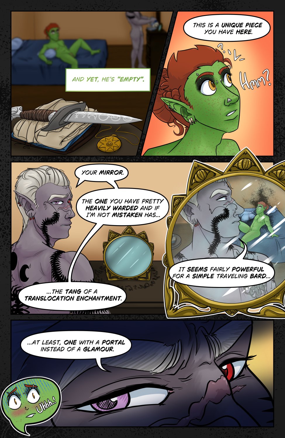 Panel 1: Ferris sits on the bed with Szelek standing at a dresser facing away from him and washing up in a basin. In front of camera is a pile of Ferris' folded clothes with his pendant and the knife with the symbols. Ferris is looking at the knife from across the room as he thinks, "And yet he's "empty"." Panel 2: Ferris' thoughts are interrupted as Szelek says to him from where he's standing, "This is a unique piece you have here." Ferris looks confused saying "Hmmm?" Panel 3: Szelek is turned back to look at Ferris next to a mirror on the dresser that's a circular makeup mirror with a triangular eye motif around the top. Szelek responds to Ferris' confusion with, "Your mirror. The one you have pretty heavily warded and if I'm not mistake has the tang of a translocation enchantment." Panel 4: Insert shot of the mirror with Szelek reflected, looking back at Ferris and saying "It seems fairly powerful for a simple traveling bard..." In the reflection we see the haze of Tym'ryt's evil aura around Ferris though he seems to just be sitting there looking back at Szelek. Did Szelek see the aura? Who can say. Panel 5: Extreme close up on Szelek's eyes looking suspiciously back at Ferris as he finishes his thought "... at least, one with a portal instead of a glamour." There's a tiny speech bubble going off screen with Ferris' chibi terrified face going "Uhhhh!"