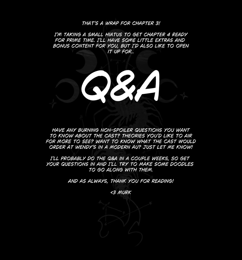 That's a wrap for chapter 3!

I'm taking a Small Hiatus to Get Chapter 4 Ready
For Prime Time. I'll have some little extras and 
bonus content for you, but I'd also like to open
it up for.. Q&A!

Have any burning non-spoiler questions you want
to know about the cast? Theories you'd like to air
for more to see? Want to know what the cast would
Order at Wendy's in a Modern AU? Just Let Me know!

I'll probably do the Q&A in a couple weeks, so Get 
your Questions in and I'll try to make some doodles 
to go along with them.

And As Always, Thank you for Reading!

<3 Murk