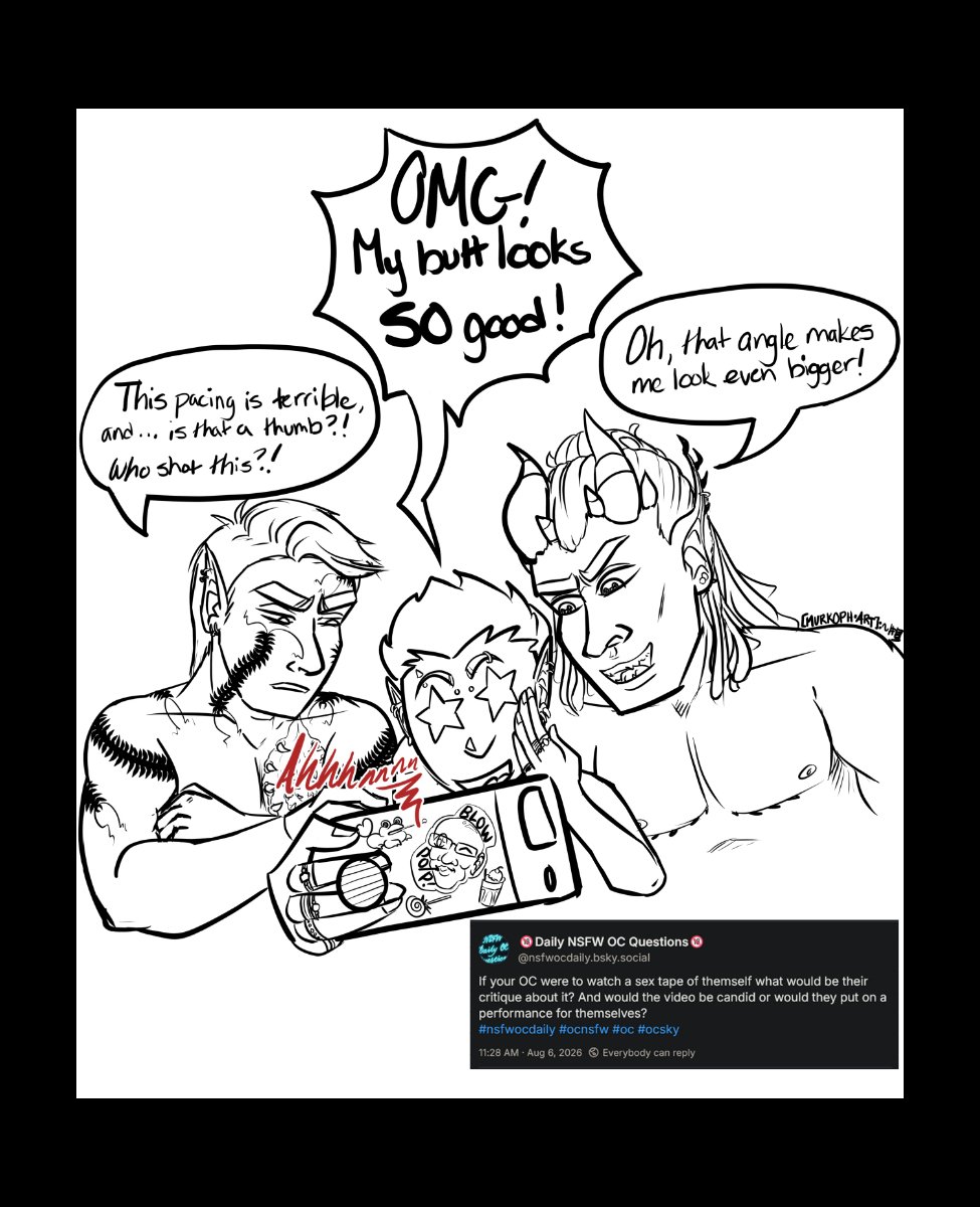 Text Reads: If your OC were to watch a sex tape of themself what would their critique about it? And would the video be candid or would they put on a performance for themselves?

Szelek, Midnas, and Ferris are clustered around Ferris' phone where they're watching a video with lewd moaning coming from it. Ferris has stars in his eyes, yelling "OMG my butt looks so good!" Midnas is similarly smiling and positive saying "Oh, that angle makes me look even bigger." Szelek has arms crossed and looks grumpy saying "This pacing is terrible and... is that a thumb?! Who shot this?!"