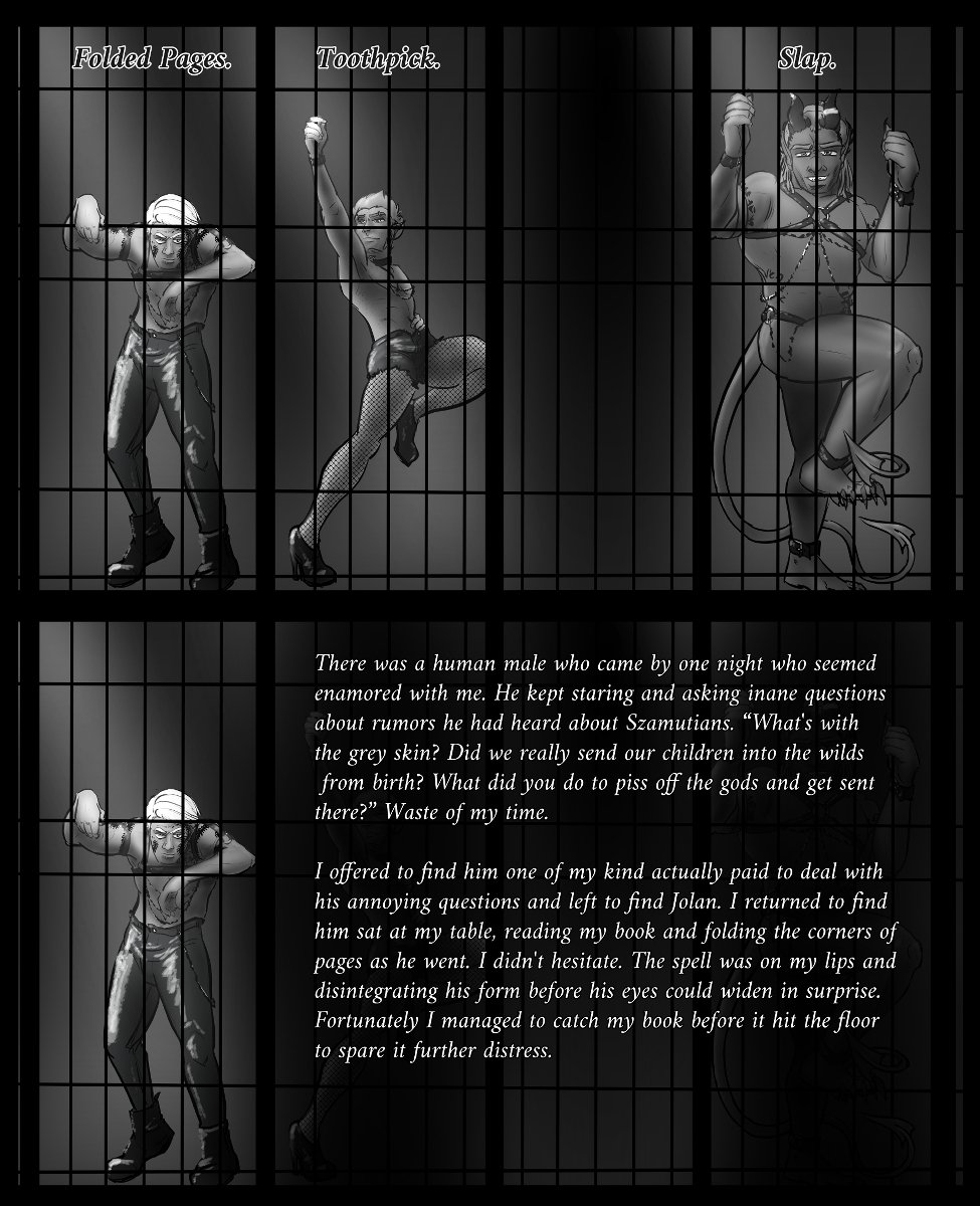 Panel 1: Left to Right: Szelek, Ferris, and Midnas in a latex/leather/and chain getup re-enacting the Cellblock Tango from Chicago. There's a word above each, in order: Folded Pages. Toothpick. Slap.

Panel 2: Szelek is highlighted, while the others are dimmed. His story reads:

There was a human male who came by one night who seemed enamored with me. He kept staring and asking inane questions about rumors he had heard about Szamutians. “What's with the grey skin? Did we really send our children into the wilds from birth? What did you do to piss off the gods and get sent there?” Waste of my time.

I offered to find him one of my kind actually paid to deal with his annoying questions and left to find Jolan. I returned to find him sat at my table, reading my book and folding the corners of pages as he went. I didn't hesitate. The spell was on my lips and disintegrating his form before his eyes could widen in surprise. Fortunately I managed to catch my book before it hit the floor to spare it further distress.