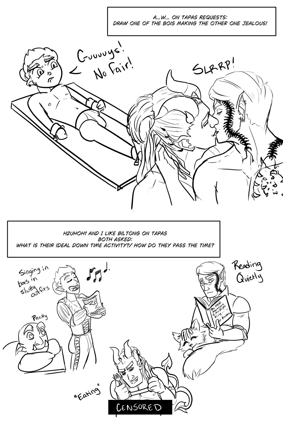A...W... on Tapas Requests: Draw one of the bois making the other one jealous! Ferris in just his tightie whities is strapped to a table looking jealous as Midnas and Szelek make out in front of him. He's saying "Guuuuuuuys! No fair!"

h2uhoh1 and I like biltong on Tapas Both asked: What is their ideal down time activity?/ How do they pass the time? Ferris sings and plays the harp in his theater outfit but with pants that have an open corset like opening all the way to the hip with a lovestruck orc watching in awe (Singing in bars in slutty outfits). Szelek sits with Fel on his lap reading "The 1000 Adorations of the Night King.... and Knuckles" (Reading Quietly). Midnas holds a fork and a knife and is about to dig in to someone's a$$ (Eating)