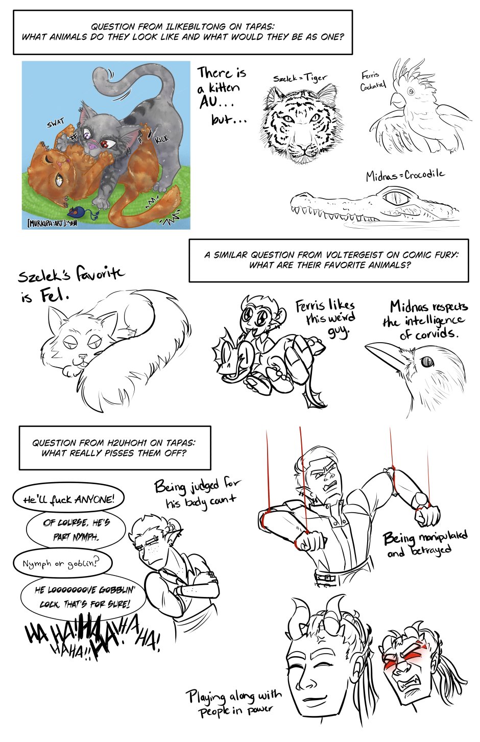 Question from ILikeBiltong on Tapas: What animals do they look like and what would they be as one? There is a Kitten AU (next to a picture of orange cat Ferris and grey tabby Szelek play fighting over a blue Midnas mouse) Szelek = Tiger, Ferris = Cockatiel, Midnas = Crocodile. Each is accompanied by my best attempt to sketch the animals.

A similar question from Voltergeist on ComicFury: What are their favorite animals? Szelek's favorite is Fel (with a picture of Szelek's long haired black cat Fel mid-blep with his tail wrapped around him. Ferris likes this weird guy (with a picture of Ferris holding his hand at camera with a frilled lizard licking his eyeball). Midnas respects the intelligence of corvids (with a picture of a crow).

Question from h2uhoh1 on Tapas: What really pisses them off? Being judged for his body count (picture of Ferris looking at a conversation with arms crossed in anger. The convo reads, "He'll fuck anyone!" "Of course, he's part nymph." Nymph or goblin?" "He LOOOOOOOVES gobblin' cock, that's for sure!" "HAHAHAHAHA!!")
Being manipulated and betrayed (image of Szelek angrily clenching his teeth and balling fists to fight against red puppet strings on his wrists and elbows). Playing along with people in power (the image shows Midnas smiling blandly with a little vein of annoyance, with a smaller image of his face, red-eyes and seething with rage).