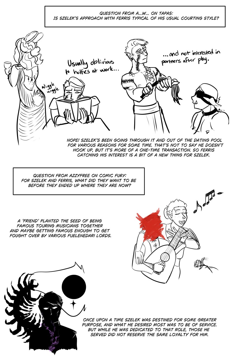 Question from A...W... On Tapas: Is Szelek's approach with Ferris typical of his usual courting style? Text Reads Nope! Szelek's been going through it and out of the dating pool for various reasons for some time. That's not to say he doesn't hook up, but it's more of a one-time transaction. So Ferris catching his interest is a bit of a new thing for Szelek. There are also two images: one of Szelek reading  intently with a lovely bunny-eared lady in a fancy dress, tail wiggling near Szelek's head. It says "Usually oblivious to hotties at work..." And then on the second image it continues, "...and not interested in partners after play." Szelek, shirtless, holds a flog with barbed tips next to a shivering kneeling orc that's blindfolded and leashed.

Question from Azzyfree on ComicFury: Ffor Szelek and Ferris, what did they want to be before they ended up where they are now? Text for Ferris reads, "A 'friend' planted the seed of being famous touring musicians together and maybe getting famous enough to get fought over by various Fuelenedari lords." Image shows a happy Ferris singing a duet while the friend plays the lute with a flower thrown at them. The friend's face is scribbled out in red. In the image, Ferris only has a single ring on a certain finger. Text for Szelek reads, "Once upon a time Szelek was destined for some greater purpose, and what he desired most was to be of service. But while he was dedicated to that role, those he served did not reserve the same loyalty for him." Image is a silhouette of Szelek with a glow of purple magic and the giant centipede rising behind him to consume the full moon and star from his tattoo.