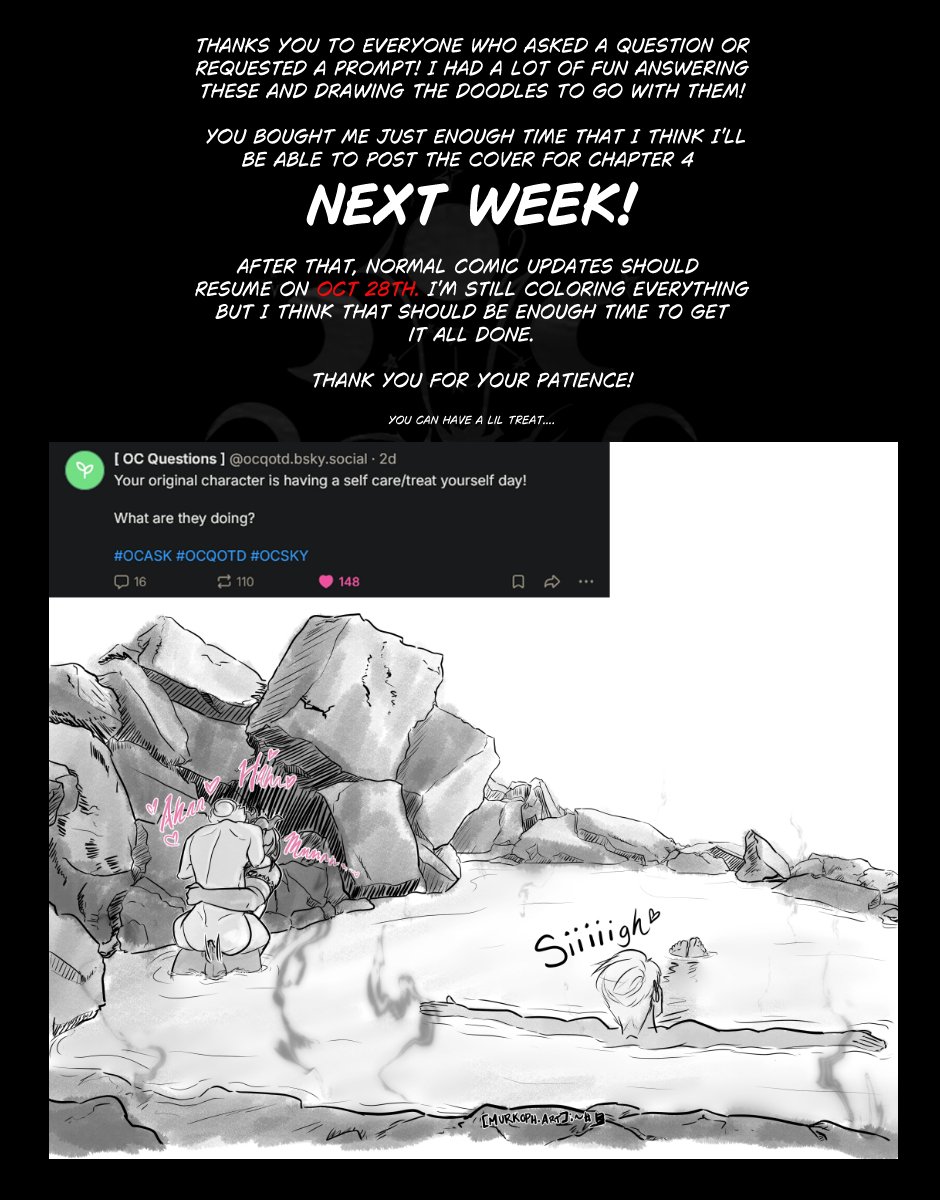 Follow up page text: Thanks you to everyone who asked a question or requested a prompt! I had a lot of fun answering these and drawing the doodles to go with them!
You bought Me just enough time that I think I'll be able to post the cover for Chapter 4 NEXT WEEK!
After that, normal comic updates should resume on Oct 28th. I'm still coloring everything but I think that should be enough time to get it all done.
Thank you for your patience! You can Have a lil treat....
The treat is an OC Questions doodle of the prompt "Your original character is having a self-care/treat-yourself day! What are they doing?" Image shows Szelek floating with a relaxed sigh in a hot spring with Ferris and Midnas fucking in a corner on the other side of the spring.
